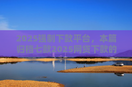 2025强制下款平台，本篇归档七款2025网贷下款的口子