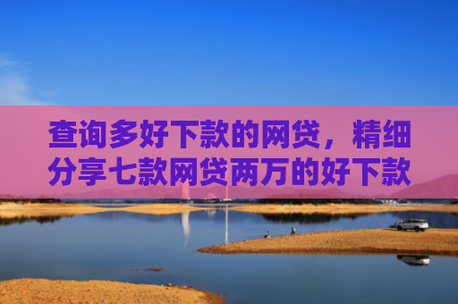 查询多好下款的网贷，精细分享七款网贷两万的好下款的口子
