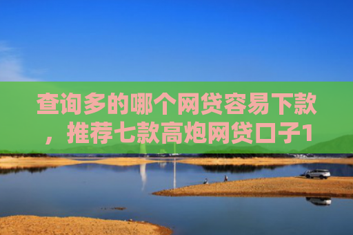 查询多的哪个网贷容易下款，推荐七款高炮网贷口子15天下款快吗