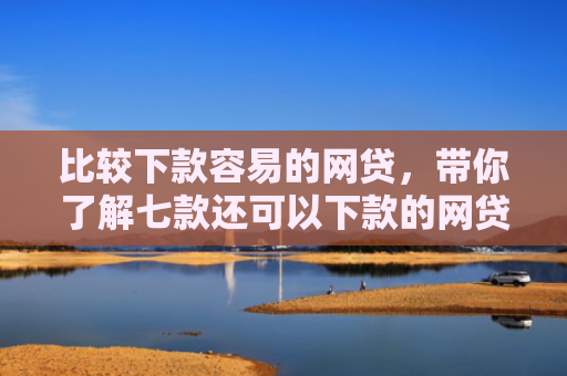 比较下款容易的网贷，带你了解七款还可以下款的网贷口子