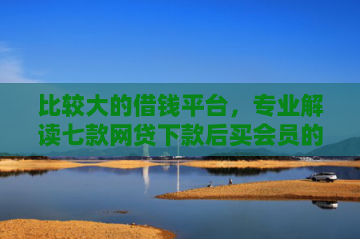 比较大的借钱平台，专业解读七款网贷下款后买会员的口子
