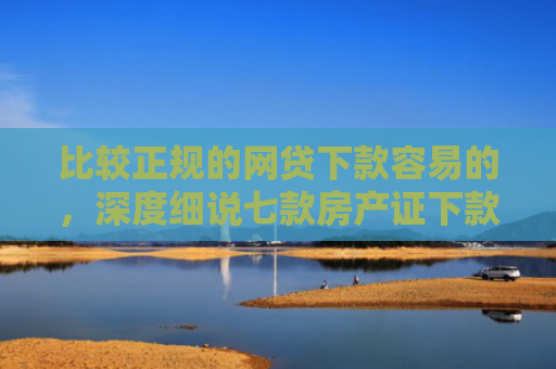比较正规的网贷下款容易的，深度细说七款房产证下款的网贷口子