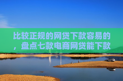 比较正规的网贷下款容易的，盘点七款电商网贷能下款的口子