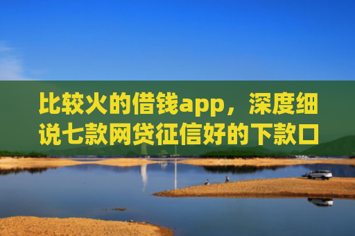 比较火的借钱app，深度细说七款网贷征信好的下款口子