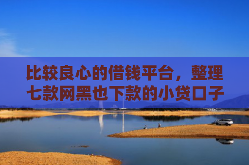 比较良心的借钱平台，整理七款网黑也下款的小贷口子