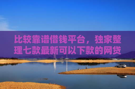比较靠谱借钱平台，独家整理七款最新可以下款的网贷口子