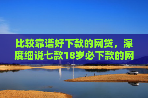 比较靠谱好下款的网贷，深度细说七款18岁必下款的网贷口子