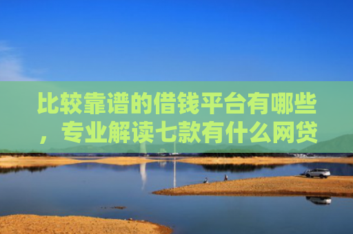 比较靠谱的借钱平台有哪些，专业解读七款有什么网贷口子可以下款