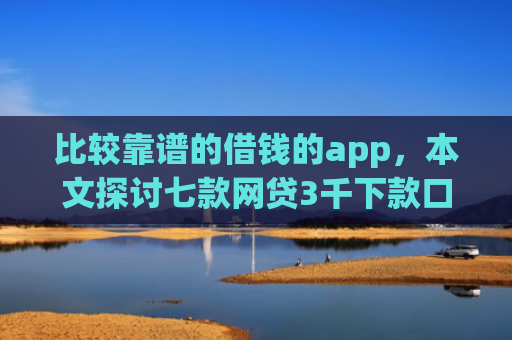比较靠谱的借钱的app，本文探讨七款网贷3千下款口子