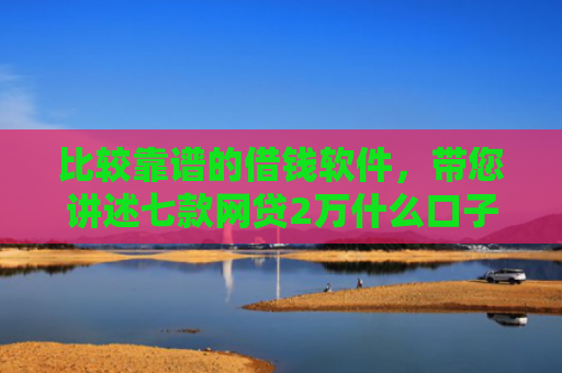 比较靠谱的借钱软件，带您讲述七款网贷2万什么口子下款快