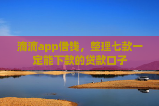 滴滴app借钱，整理七款一定能下款的贷款口子
