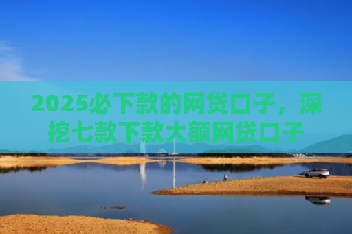 2025必下款的网贷口子，深挖七款下款大额网贷口子