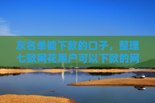 灰名单能下款的口子，整理七款网花黑户可以下款的网贷