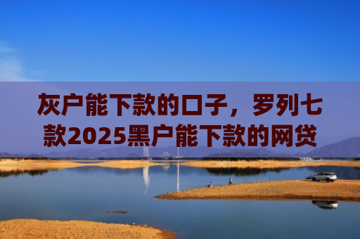 灰户能下款的口子，罗列七款2025黑户能下款的网贷app哪些好下款