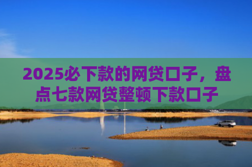 2025必下款的网贷口子，盘点七款网贷整顿下款口子
