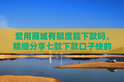 爱用商城有额度能下款吗，精细分享七款下款口子快的网贷平台