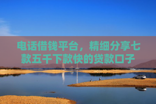 电话借钱平台，精细分享七款五千下款快的贷款口子