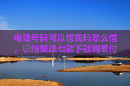 电话号码可以借钱吗怎么借，归纳整理七款下款到支付宝贷款口子