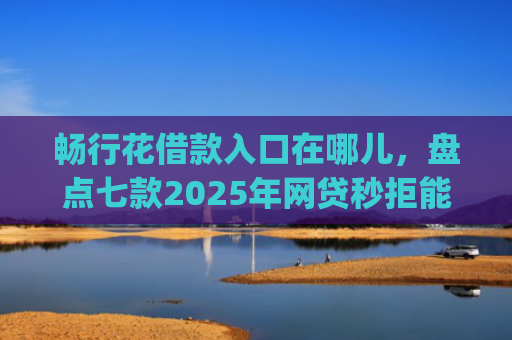 畅行花借款入口在哪儿，盘点七款2025年网贷秒拒能下款的口子app