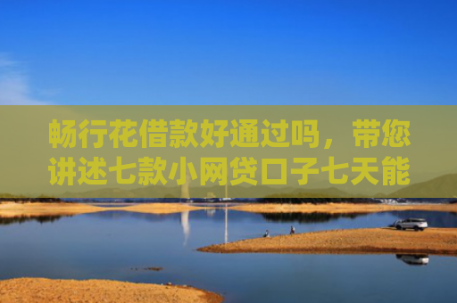 畅行花借款好通过吗，带您讲述七款小网贷口子七天能下款吗