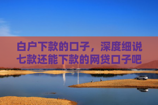 白户下款的口子，深度细说七款还能下款的网贷口子吧