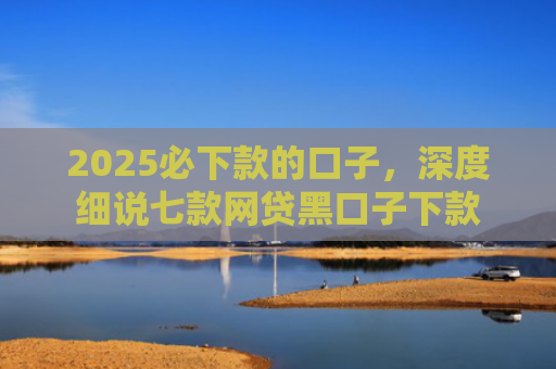 2025必下款的口子，深度细说七款网贷黑口子下款