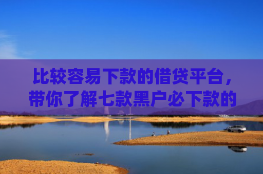 比较容易下款的借贷平台，带你了解七款黑户必下款的网贷口子app