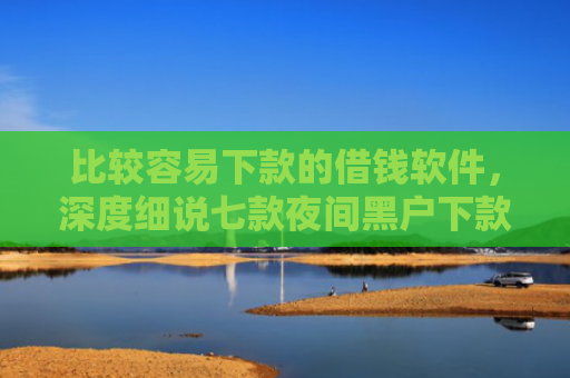 比较容易下款的借钱软件，深度细说七款夜间黑户下款的网贷口子
