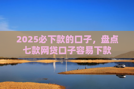 2025必下款的口子，盘点七款网贷口子容易下款