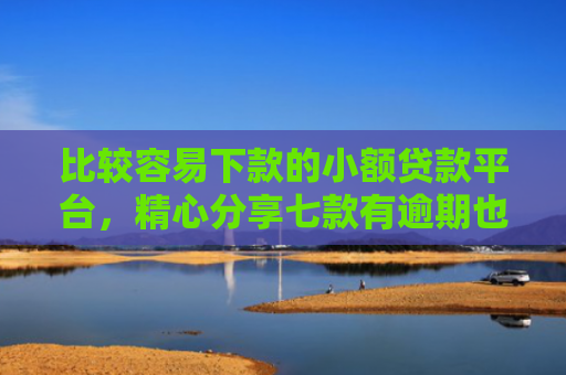 比较容易下款的小额贷款平台，精心分享七款有逾期也下款的网贷口子