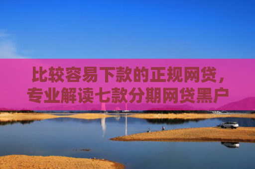 比较容易下款的正规网贷，专业解读七款分期网贷黑户下款好口子