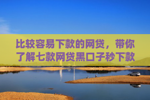 比较容易下款的网贷，带你了解七款网贷黑口子秒下款app入口