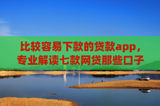 比较容易下款的贷款app，专业解读七款网贷那些口子下款在微信