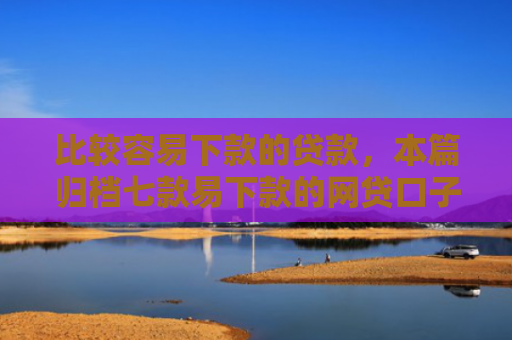 比较容易下款的贷款，本篇归档七款易下款的网贷口子叫什么
