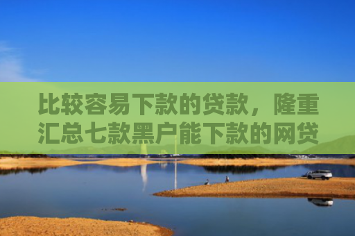 比较容易下款的贷款，隆重汇总七款黑户能下款的网贷小口子