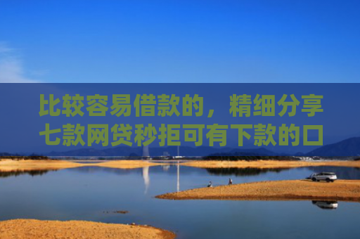 比较容易借款的，精细分享七款网贷秒拒可有下款的口子