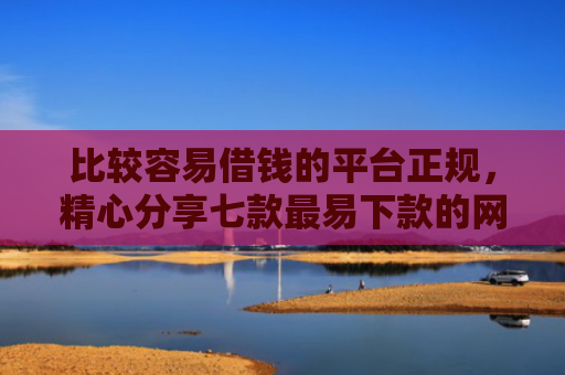 比较容易借钱的平台正规，精心分享七款最易下款的网贷大口子