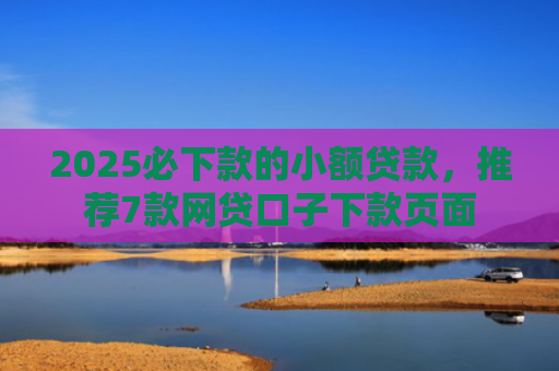 2025必下款的小额贷款，推荐7款网贷口子下款页面
