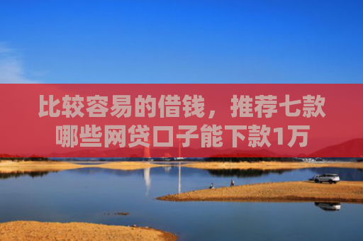 比较容易的借钱，推荐七款哪些网贷口子能下款1万