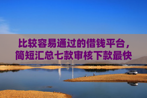比较容易通过的借钱平台，简短汇总七款审核下款最快的网贷口子