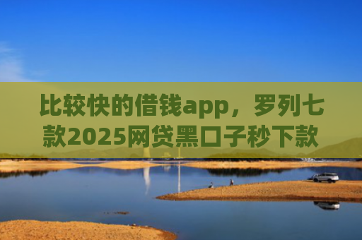 比较快的借钱app，罗列七款2025网贷黑口子秒下款app