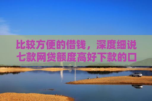 比较方便的借钱，深度细说七款网贷额度高好下款的口子