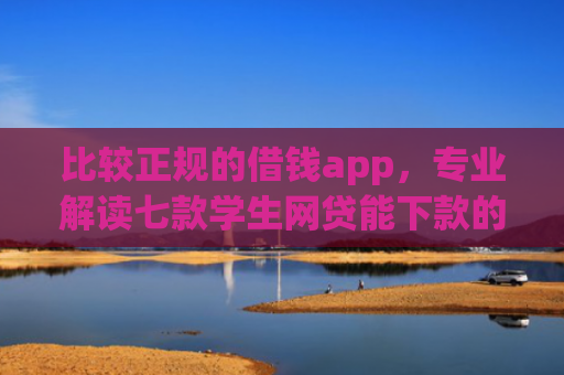 比较正规的借钱app，专业解读七款学生网贷能下款的口子