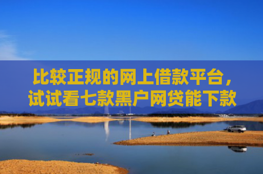 比较正规的网上借款平台，试试看七款黑户网贷能下款的口子群