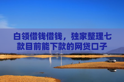 白领借钱借钱，独家整理七款目前能下款的网贷口子