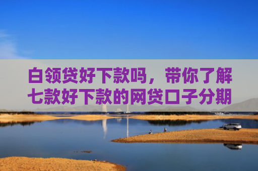 白领贷好下款吗，带你了解七款好下款的网贷口子分期