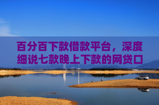 百分百下款借款平台，深度细说七款晚上下款的网贷口子黑户