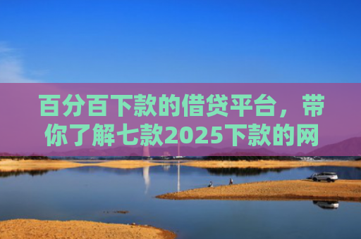 百分百下款的借贷平台，带你了解七款2025下款的网贷口子