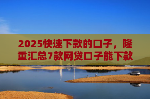 2025快速下款的口子，隆重汇总7款网贷口子能下款吗