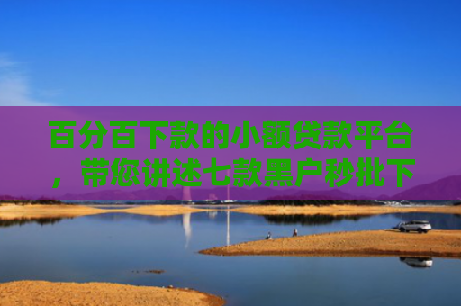 百分百下款的小额贷款平台，带您讲述七款黑户秒批下款的网贷口子